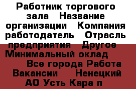 Работник торгового зала › Название организации ­ Компания-работодатель › Отрасль предприятия ­ Другое › Минимальный оклад ­ 21 500 - Все города Работа » Вакансии   . Ненецкий АО,Усть-Кара п.